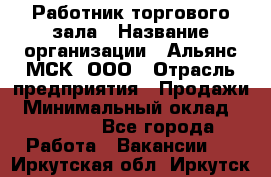Работник торгового зала › Название организации ­ Альянс-МСК, ООО › Отрасль предприятия ­ Продажи › Минимальный оклад ­ 25 000 - Все города Работа » Вакансии   . Иркутская обл.,Иркутск г.